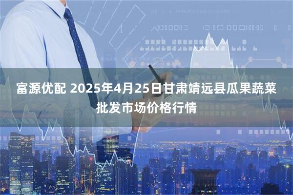 富源优配 2025年4月25日甘肃靖远县瓜果蔬菜批发市场价格行情