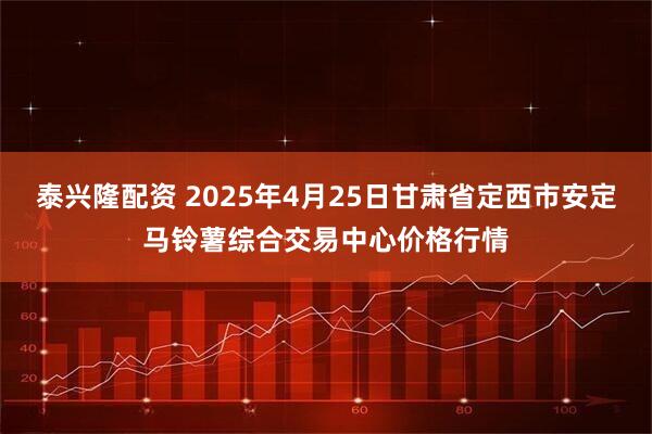 泰兴隆配资 2025年4月25日甘肃省定西市安定马铃薯综合交易中心价格行情
