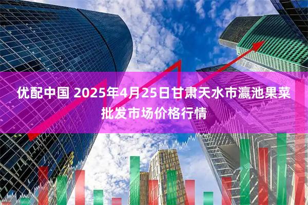 优配中国 2025年4月25日甘肃天水市瀛池果菜批发市场价格行情