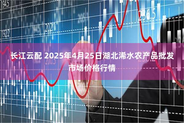 长江云配 2025年4月25日湖北浠水农产品批发市场价格行情