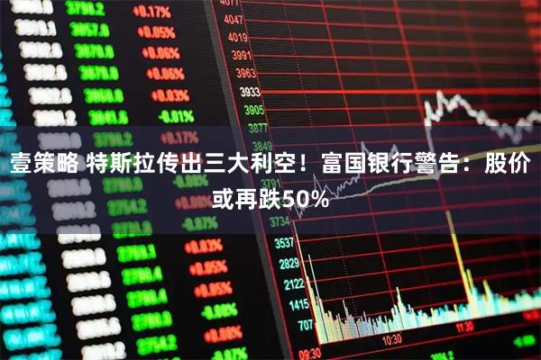 壹策略 特斯拉传出三大利空！富国银行警告：股价或再跌50%