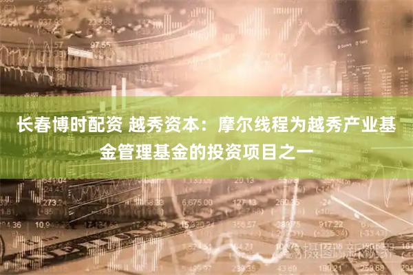 长春博时配资 越秀资本：摩尔线程为越秀产业基金管理基金的投资项目之一