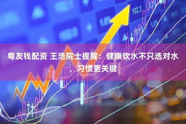 粤友钱配资 王浩院士提醒：健康饮水不只选对水，习惯更关键