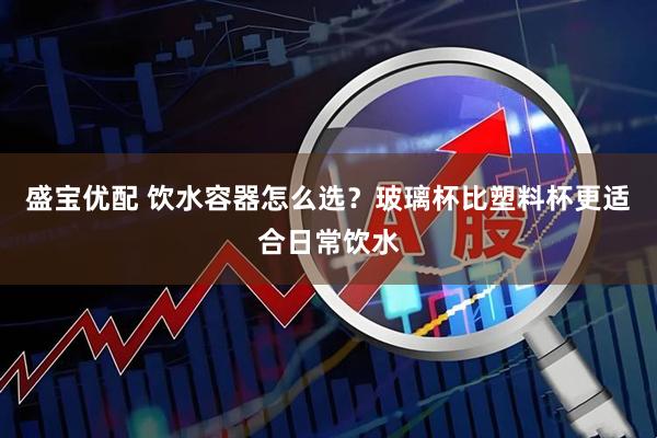 盛宝优配 饮水容器怎么选？玻璃杯比塑料杯更适合日常饮水