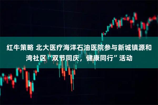 红牛策略 北大医疗海洋石油医院参与新城镇源和湾社区“双节同庆，健康同行”活动