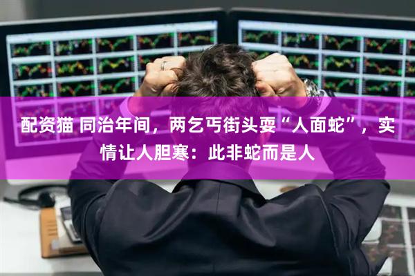 配资猫 同治年间，两乞丐街头耍“人面蛇”，实情让人胆寒：此非蛇而是人