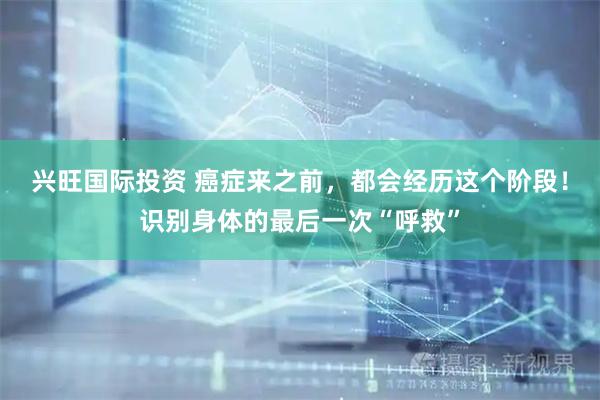 兴旺国际投资 癌症来之前，都会经历这个阶段！识别身体的最后一次“呼救”