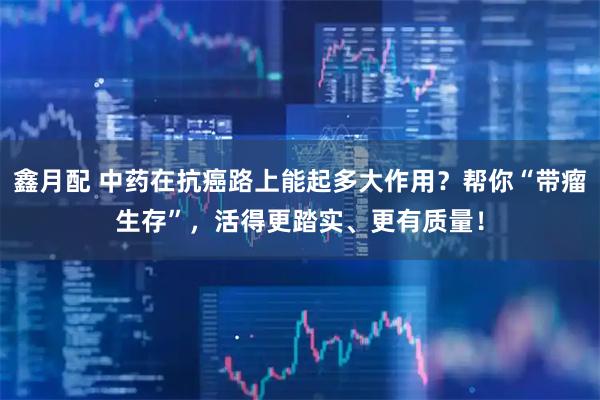 鑫月配 中药在抗癌路上能起多大作用？帮你“带瘤生存”，活得更踏实、更有质量！