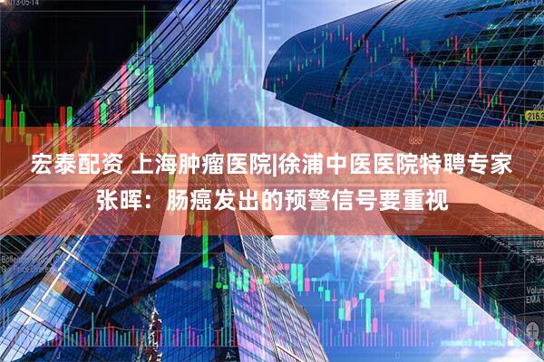 宏泰配资 上海肿瘤医院|徐浦中医医院特聘专家张晖：肠癌发出的预警信号要重视