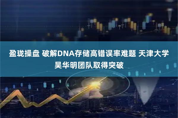 盈珑操盘 破解DNA存储高错误率难题 天津大学吴华明团队取得突破