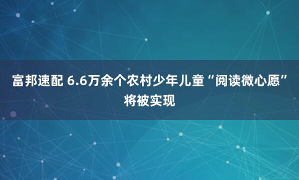 富邦速配 6.6万余个农村少年儿童“阅读微心愿”将被实现