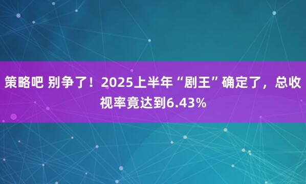 策略吧 别争了！2025上半年“剧王”确定了，总收视率竟达到6.43%