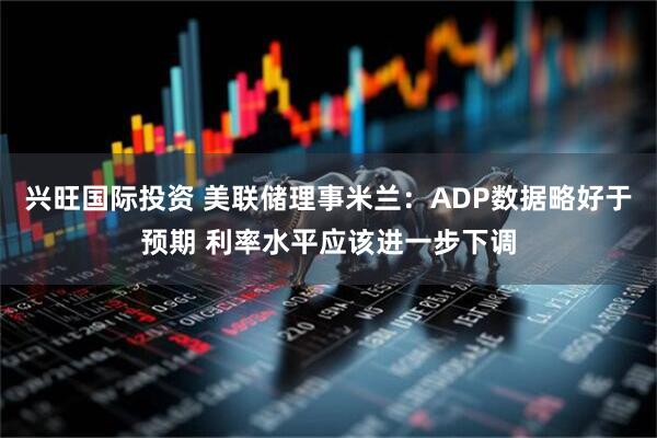 兴旺国际投资 美联储理事米兰：ADP数据略好于预期 利率水平应该进一步下调