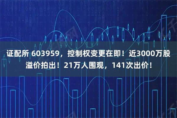 证配所 603959，控制权变更在即！近3000万股溢价拍出！21万人围观，141次出价！