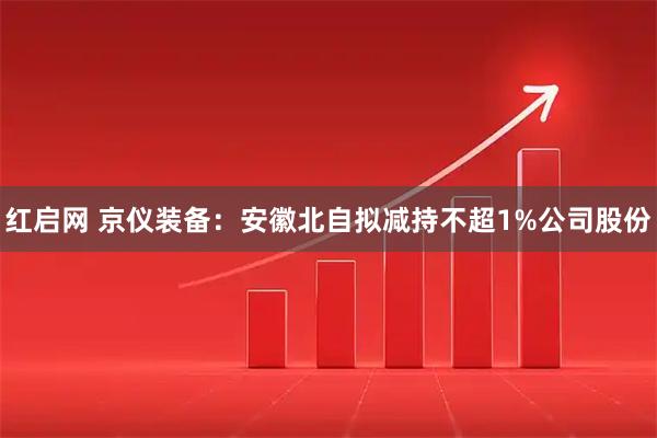 红启网 京仪装备：安徽北自拟减持不超1%公司股份