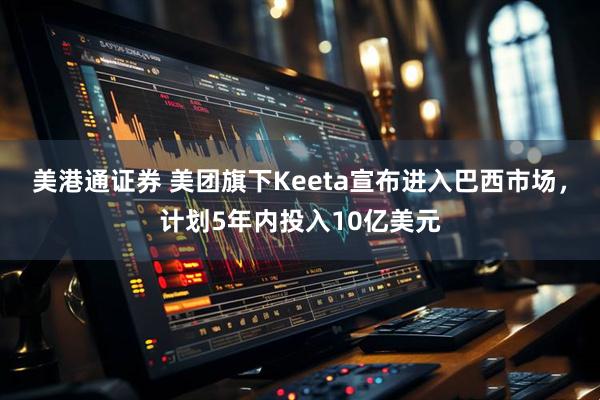 美港通证券 美团旗下Keeta宣布进入巴西市场，计划5年内投入10亿美元