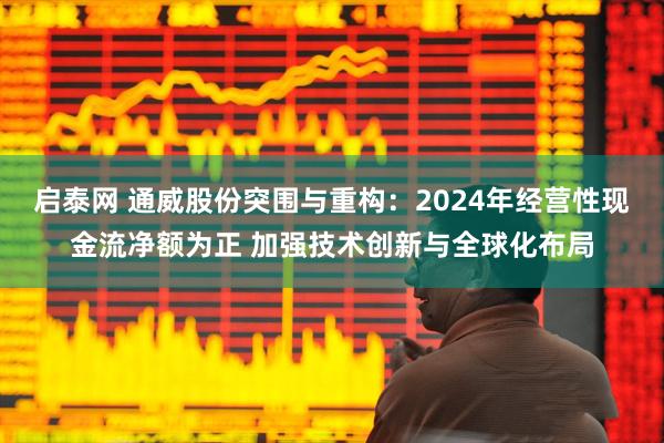 启泰网 通威股份突围与重构：2024年经营性现金流净额为正 加强技术创新与全球化布局