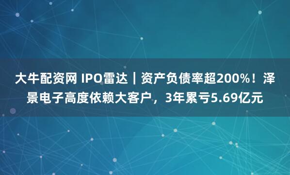 大牛配资网 IPO雷达｜资产负债率超200%！泽景电子高度依赖大客户，3年累亏5.69亿元