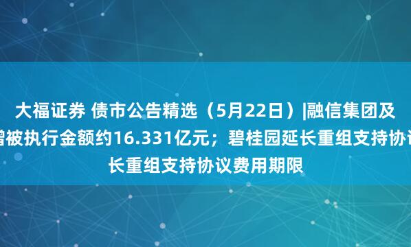 大福证券 债市公告精选（5月22日）|融信集团及子公司新增被执行金额约16.331亿元；碧桂园延长重组支持协议费用期限