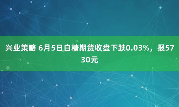 兴业策略 6月5日白糖期货收盘下跌0.03%，报5730元