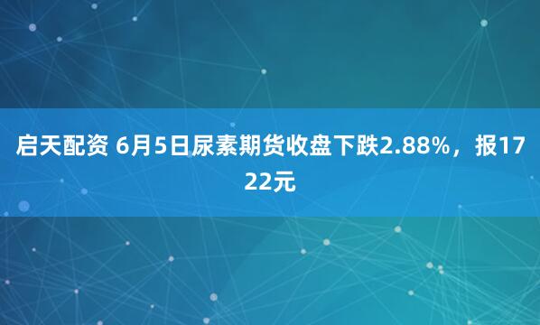 启天配资 6月5日尿素期货收盘下跌2.88%,报1722元