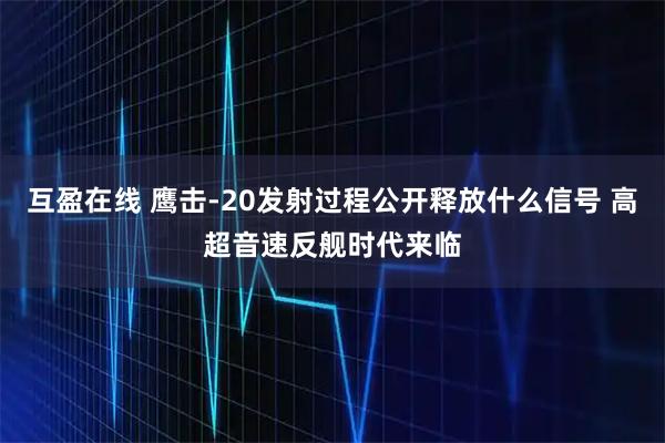 互盈在线 鹰击-20发射过程公开释放什么信号 高超音速反舰时代来临