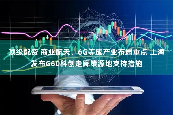 顶级配资 商业航天、6G等成产业布局重点 上海发布G60科创走廊策源地支持措施