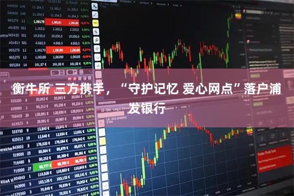 衡牛所 三方携手,“守护记忆 爱心网点”落户浦发银行