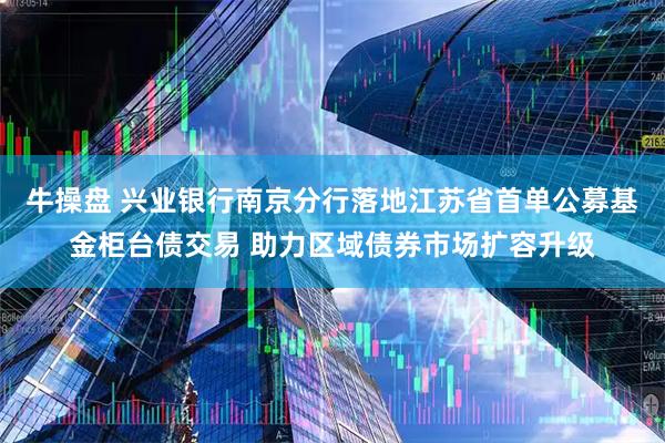 牛操盘 兴业银行南京分行落地江苏省首单公募基金柜台债交易 助力区域债券市场扩容升级