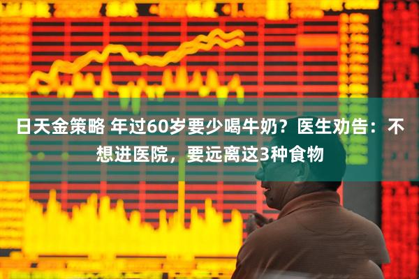 日天金策略 年过60岁要少喝牛奶？医生劝告：不想进医院，要远离这3种食物