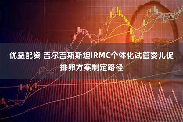 优益配资 吉尔吉斯斯坦IRMC个体化试管婴儿促排卵方案制定路径
