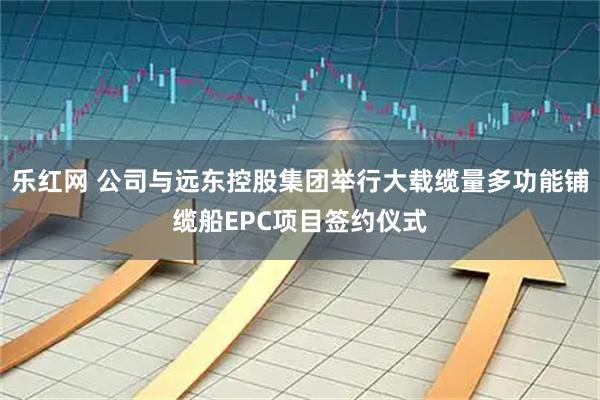 乐红网 公司与远东控股集团举行大载缆量多功能铺缆船EPC项目签约仪式