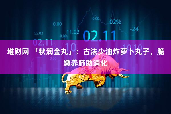 堆财网 「秋润金丸」：古法少油炸萝卜丸子，脆嫩养肺助消化
