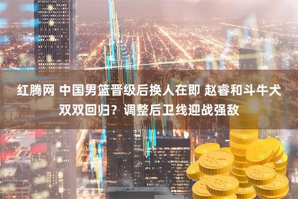 红腾网 中国男篮晋级后换人在即 赵睿和斗牛犬双双回归?调整后卫线迎战强敌
