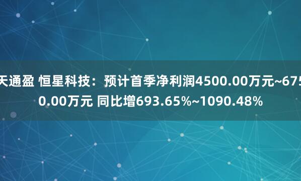 天通盈 恒星科技：预计首季净利润4500.00万元~6750.00万元 同比增693.65%~1090.48%